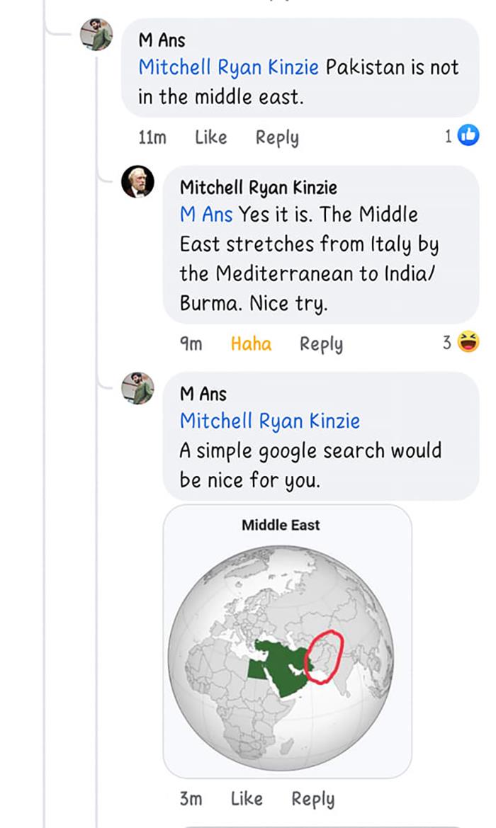 dumb people failing online - M Ans Mitchell Ryan Kinzie Pakistan is not in the middle east. 11m Mitchell Ryan Kinzie M Ans Yes it is. The Middle East stretches from Italy by the Mediterranean to India Burma. Nice try. 9m Haha M Ans Mitchell Ryan Kinzie A 