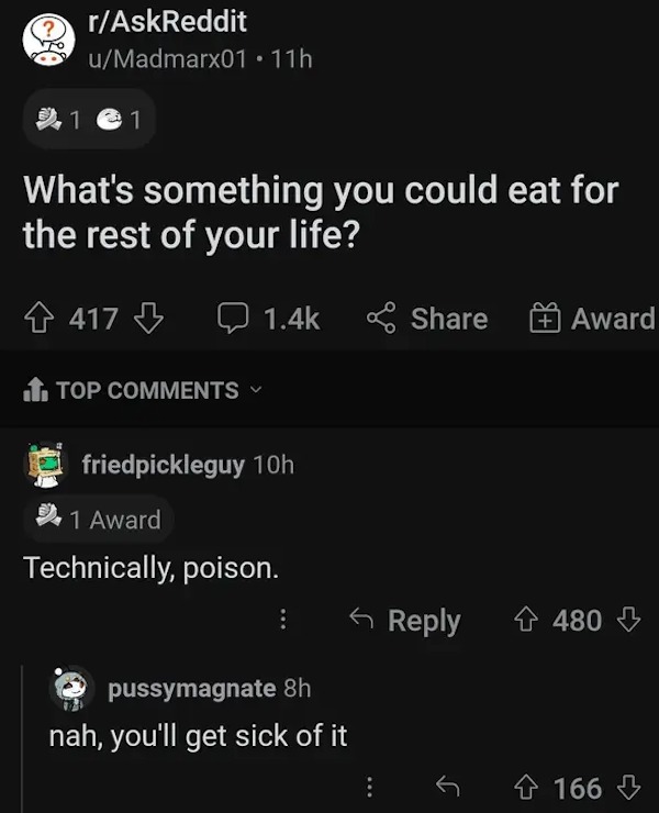 comments that nailed it - Meme - rAskReddit uMadmarx01.11h 1 1 What's the rest of your life? 417 something you could eat for Top friedpickleguy 10h 1 Award Technically, poison. pussymagnate 8h nah, you'll get sick of it Award 4480 166
