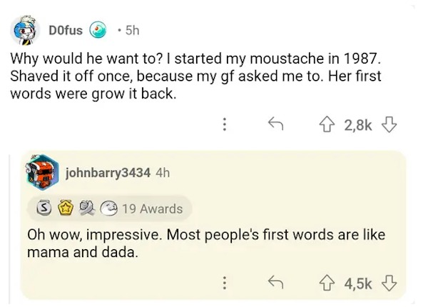 comments that nailed it - document - Dofus 5h Why would he want to? I started my moustache in 1987. Shaved it off once, because my gf asked me to. Her first words were grow it back. johnbarry3434 4h 3 19 Awards Oh wow, impressive. Most people's first word