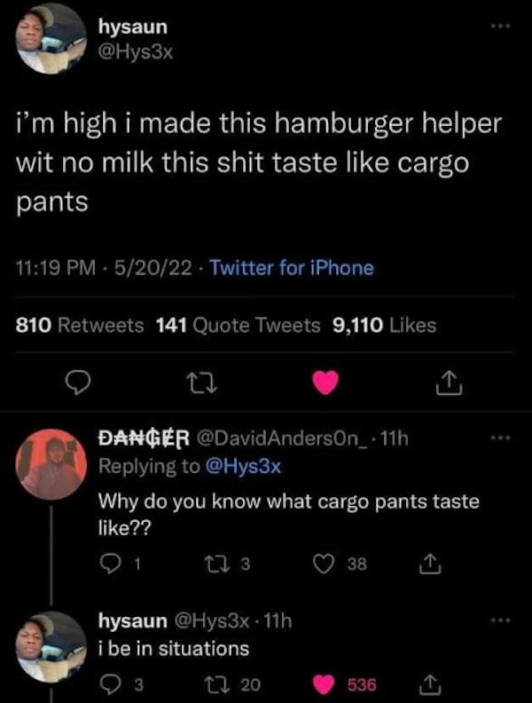 comments that nailed it - hamburger helper cargo pants - hysaun i'm high i made this hamburger helper wit no milk this shit taste cargo pants 52022 Twitter for iPhone 810 141 Quote Tweets 9,110 22 Danger Anderson 11h Why do you know what cargo pants taste