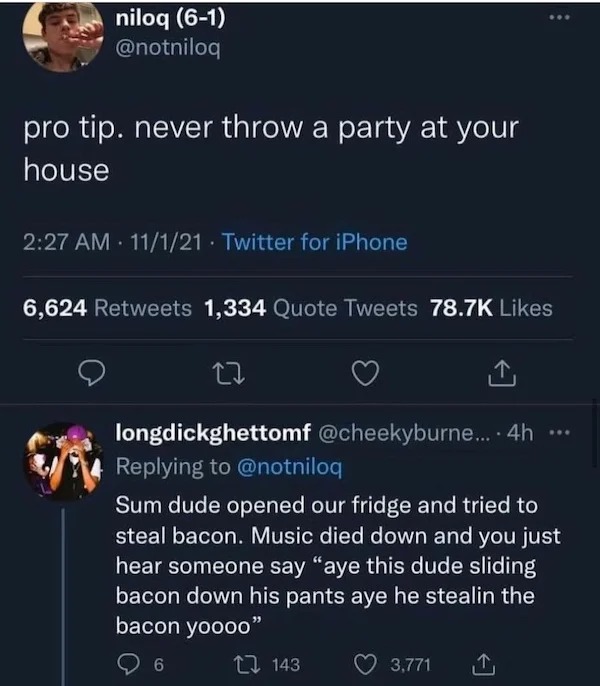 oddly specific memes - screenshot - niloq 61 pro tip. never throw a party at your house 11121 Twitter for iPhone 6,624 1,334 Quote Tweets 27 longdickghettomf .... 4h 143 Sum dude opened our fridge and tried to steal bacon. Music died down and you just hea