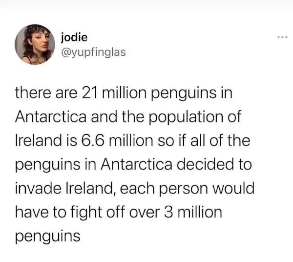 oddly specific memes - you never have to do today again - jodie there are 21 million penguins in Antarctica and the population of Ireland is 6.6 million so if all of the penguins in Antarctica decided to invade Ireland, each person would have to fight off