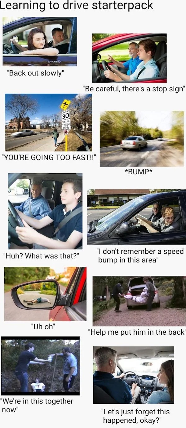 oddly specific memes - driving starter pack - Learning to drive starterpack Or "Back out slowly" 30 "You'Re Going Too Fast!!" "Huh? What was that?" "Uh oh" "Be careful, there's a stop sign" "We're in this together now" Bump "I don't remember a speed bump 