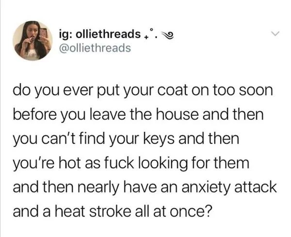oddly specific memes - angle - ig olliethreads. > do you ever put your coat on too soon before you leave the house and then you can't find your keys and then you're hot as fuck looking for them and then nearly have an anxiety attack and a heat stroke all 