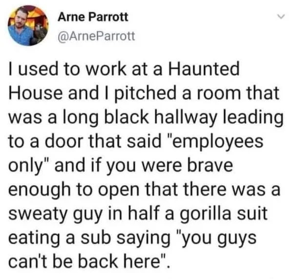 oddly specific memes - quotes about girls - Arne Parrott I used to work at a Haunted House and I pitched a room that was a long black hallway leading to a door that said "employees only" and if you were brave enough to open that there was a sweaty guy in 