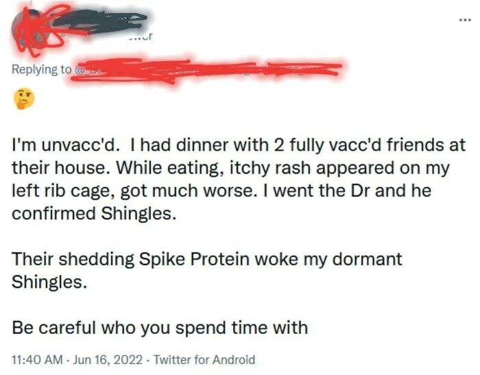I'm unvacc'd. I had dinner with 2 fully vacc'd friends at their house. While eating, itchy rash appeared on my left rib cage, got much worse. I went the Dr and he confirmed Shingles. Their shedding Spike Protein woke my dormant Shingles. .