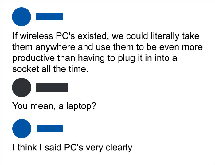 wireless Pc's existed, we could literally take them anywhere and use them to be even more productive than having to plug it in into a socket all the time. You mean, a laptop? I think I said Pc's very clearly