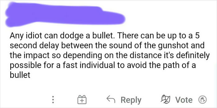 handwriting - Any idiot can dodge a bullet. There can be up to a 5 second delay between the sound of the gunshot and the impact so depending on the distance it's definitely possible for a fast individual to avoid the path of a bullet Vote