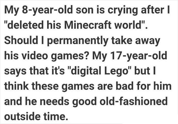 do you find any similarities between silk - My 8yearold son is crying after I "deleted his Minecraft world". Should I permanently take away his video games? My 17yearold says that it's "digital Lego" but I think these games are bad for him and he needs go