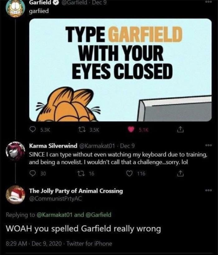 you spelled garfield wrong - Garfield garfiied ec 9 Since I can type without even watching my keyboard due to training, and being a novelist. I wouldn't call