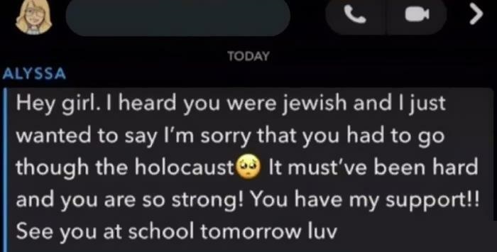 I heard you were jewish and I just wanted to say I'm sorry that you had to go though the holocaust It must've been hard and you are so strong! You have my support!! See you at school tomorrow luv