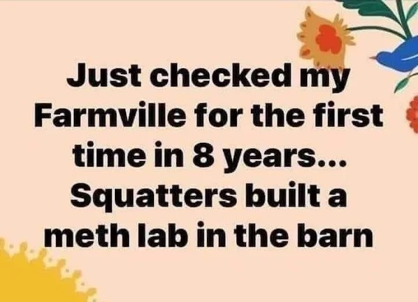 spicy sex memes - flower - Just checked my Farmville for the first time in 8 years... Squatters built a meth lab in the barn