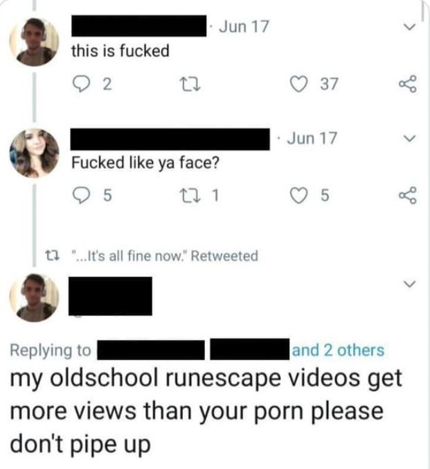 hall of fame comments and posts - my old school runescape videos get more views - this is fucked 2 27 Jun 17 Fucked ya face? 95 22 1 t3 "...It's all fine now." Retweeted 37 Jun 17 5 and 2 others my oldschool runescape videos get more views than your porn 