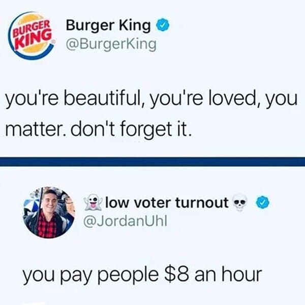 burger king - Burger King Burger King you're beautiful, you're loved, you matter. don't forget it. low voter turnout. you pay people $8 an hour