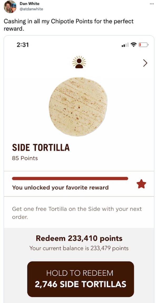 savage tweets - Dan White Cashing in all my Chipotle Points for the perfect reward. Side Tortilla 85 Points You unlocked your favorite reward Get one free Tortilla on the Side with your next order. Redeem 233,410 points Your current balance is 233,479 poi