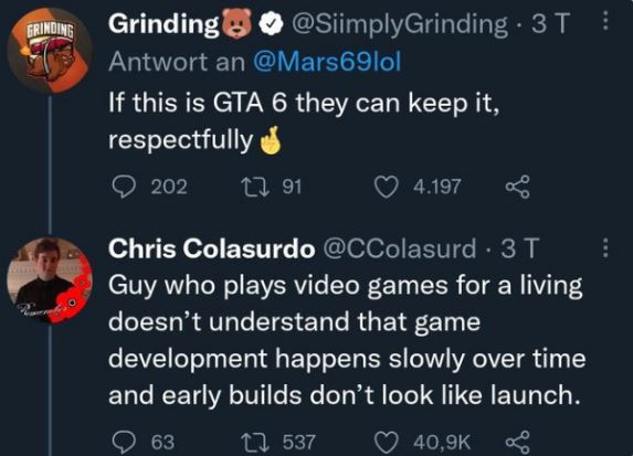 brutal comments - atmosphere - Grinding Grinding Grinding 3 T Antwort an If this is Gta 6 they can keep it, respectfully 202 291 4.197 Chris Colasurdo . 3 T Guy who plays video games for a living doesn't understand that game development happens slowly ove