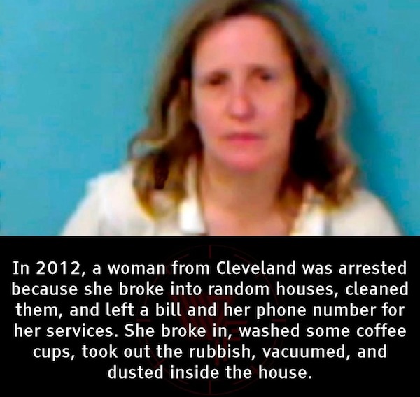 fascinating facts - susan warren arrested - In 2012, a woman from Cleveland was arrested because she broke into random houses, cleaned them, and left a bill and her phone number for her services. She broke in, washed some coffee cups, took out the rubbish