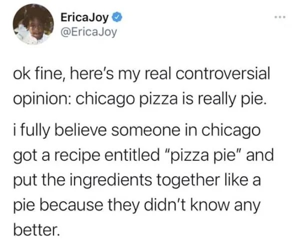 funny memes - iphone 5 - EricaJoy ok fine, here's my real controversial opinion chicago pizza is really pie. i fully believe someone in chicago got a recipe entitled "pizza pie" and put the ingredients together a pie because they didn't know any better.