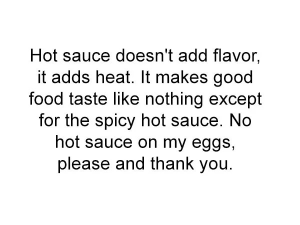 funny memes - hard moments - Hot sauce doesn't add flavor, it adds heat. It makes good food taste nothing except for the spicy hot sauce. No hot sauce on my eggs, please and thank you.