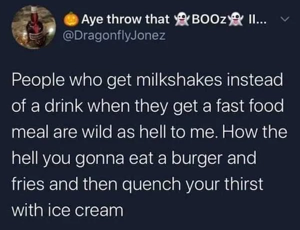 funny memes - atmosphere - Aye throw that Booz Ii... People who get milkshakes instead of a drink when they get a fast food meal are wild as hell to me. How the hell you gonna eat a burger and fries and then quench your thirst with ice cream