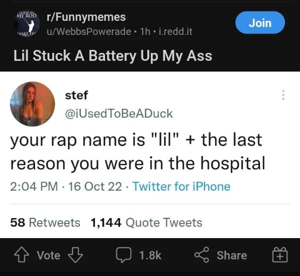 posts that made us hold up - Psychotic Episode - rFunnymemes uWebbsPowerade 1h i.redd.it Lil Stuck A Battery Up My Ass 1990 stef your rap name is "lil" the last reason you were in the hospital 16 Oct 22 Twitter for iPhone 58 1,144 Quote Tweets Vote Join