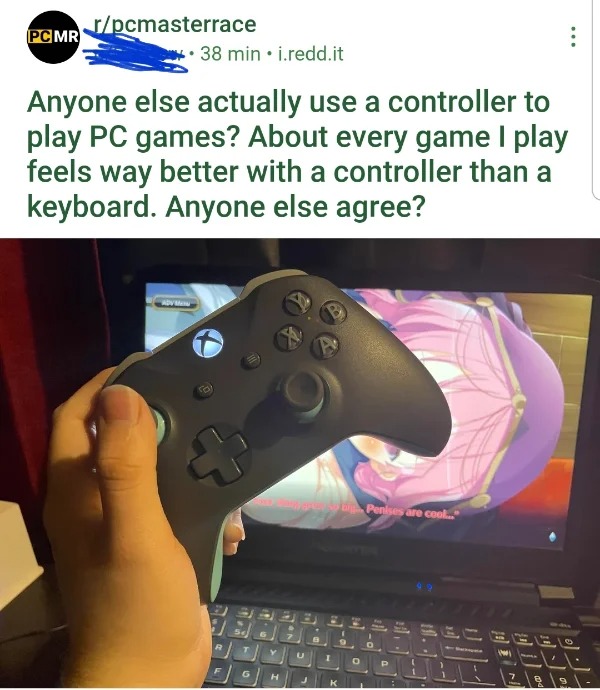 posts that made us hold up - game controller - Pc Mr rpcmasterrace 38 min i.redd.it Anyone else actually use a controller to play Pc games? About every game I play feels way better with a controller than a keyboard. Anyone else agree? Advo 6 H U Pero big 