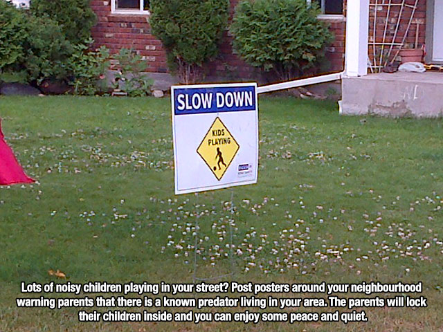 unethical funny life hacks - Slow Down Kids Playing 10 Lots of noisy children playing in your street? Post posters around your neighbourhood warning parents that there is a known predator living in your area. The parents will lock their children inside an