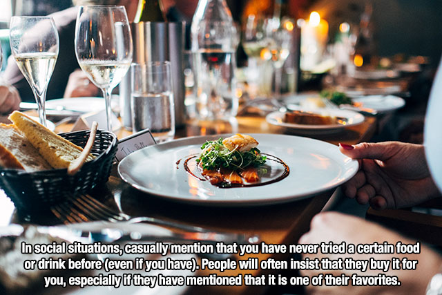 restaurant dinner - In social situations, casually mention that you have never tried a certain food or drink before even if you have. People will often insist that they buy it for you, especially if they have mentioned that it is one of their favorites.