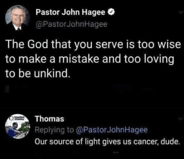 savage comments - atmosphere - Pastor John Hagee John Hagee The God that you serve is too wise to make a mistake and too loving to be unkind. Thomas John Hagee Our source of light gives us cancer, dude.