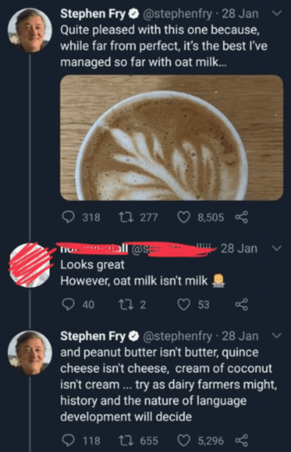 savage comments - stephen fry vegan tweet - Stephen Fry 28 Jan Quite pleased with this one because, while far from perfect, it's the best I've managed so far with oat milk... 318 277 8,505 Tiu tall Looks great However, oat milk isn't milk 40 27 2 53 28 Ja