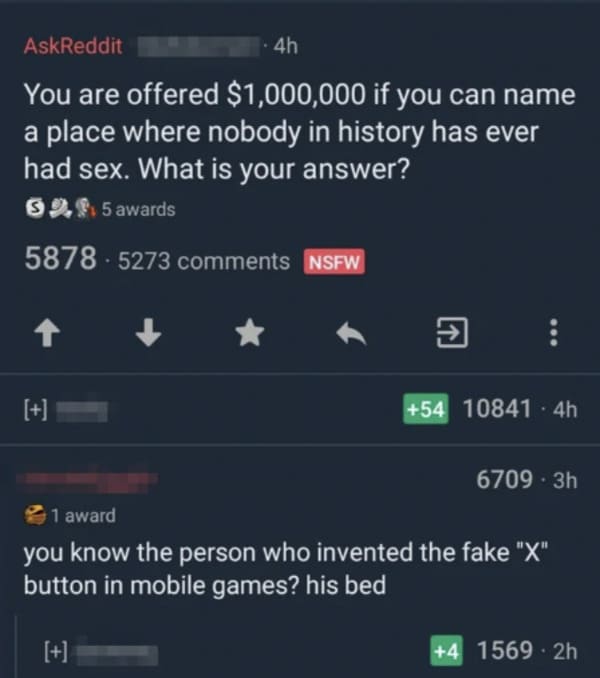savage comments - screenshot - AskReddit 4h You are offered $1,000,000 if you can name a place where nobody in history has ever had sex. What is your answer? 52, 5 awards 5878 5273 Nsfw 54 10841 4h 67093h 1 award you know the person who invented the fake 