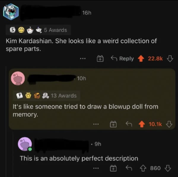 savage comments - screenshot - 16h 5 Awards Kim Kardashian. She looks a weird collection of spare parts. 10h 13 Awards It's someone tried to draw a blowup doll from memory. . 9h This is an absolutely perfect description 860