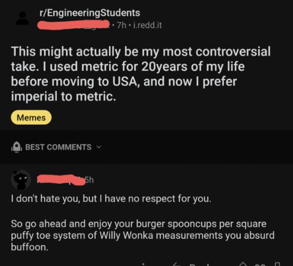 savage comments - website - rEngineering Students 7h.i.redd.it This might actually be my most controversial take. I used metric for 20years of my life before moving to Usa, and now I prefer imperial to metric. Memes Best 5h I don't hate you, but I have no