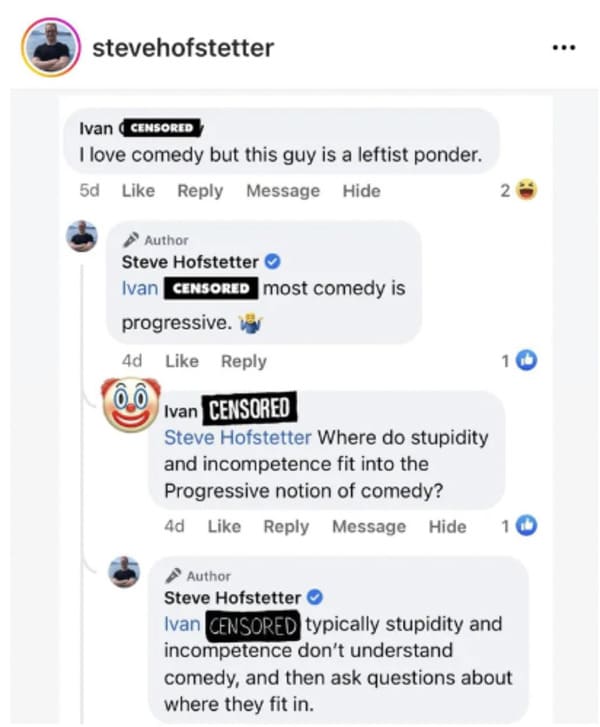 savage comments - web page - stevehofstetter Ivan Censored I love comedy but this guy is a leftist ponder. 5d Message Hide Author Steve Hofstetter Ivan Censored most comedy is progressive. 4d 2 10 Ivan Censored Steve Hofstetter Where do stupidity and inco