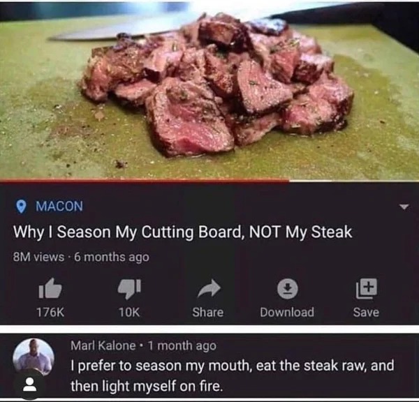 WTF memes and pics - Macon Why I Season My Cutting Board, Not My Steak Download 1 Save Marl Kalone 1 month ago I prefer to season my mouth, eat the steak raw, and then light myself on fire.