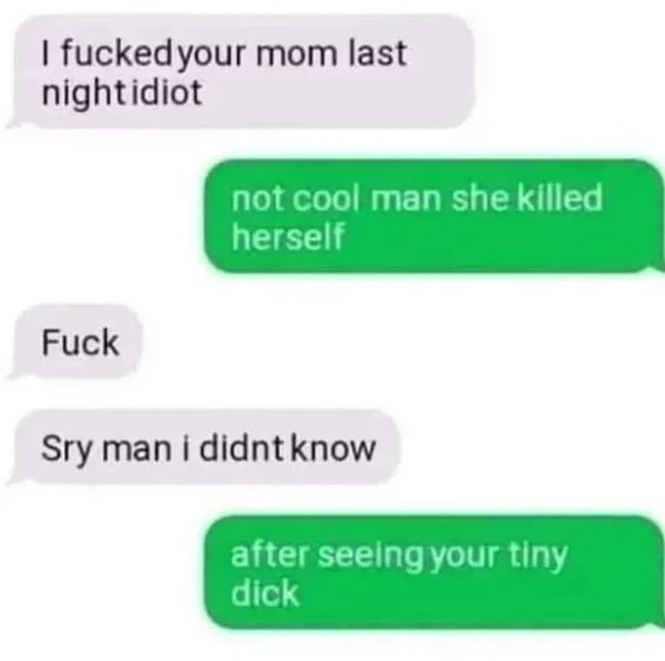 WTF memes and pics - material - I your mom last night idiot Fuck not cool man she killed herself Sry man i didnt know after seeing your tiny dick