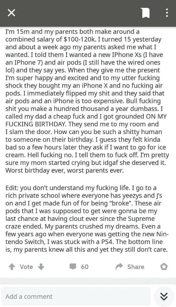 Entitled brat kids - I'm 15m and my parents both make around a combined salary of $. I turned 15 yesterday and about a week ago my parents asked me what I wanted. I told them I wanted a new IPhone Xs I have an IPhone 7 and air pods I still have the wired
