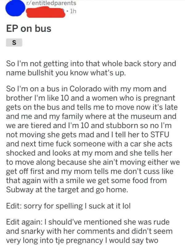 Entitled brat kids - on bus S 1h So I'm not getting into that whole back story and name bullshit you know what's up. So I'm on a bus in Colorado with my mom and brother I'm 10 and a women who is pregnant gets on the bus and tells me to move now