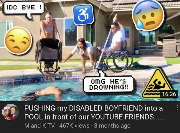clearly fake thumbnails - pushing my disabled boyfriend into pool - Idc Bye! 3 Omg He'S Drowning!! Pushing my Disabled Boyfriend into a Pool in front of our Youtube Friends...... M and K Tv views 3 months ago