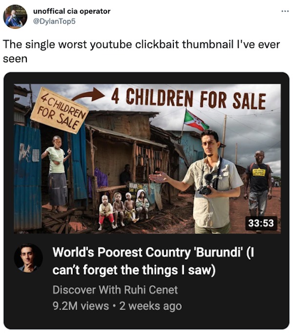 clearly fake thumbnails - unoffical cia operator The single worst youtube clickbait thumbnail I've ever seen 4CHILDREN For Sale 4 Children For Sale Mannen World's Poorest Country 'Burundi' I can't forget the things I saw Discover With Ruhi Cenet 9.2M view