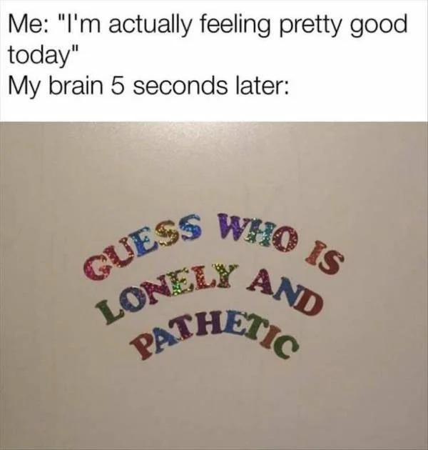 dank memes - guess who is lonely and pathetic - Me "I'm actually feeling pretty good today" My brain 5 seconds later Guess Who Is Lonely And Pathetic