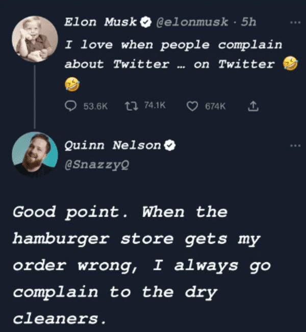 savage comments - atmosphere - Elon Musk 5h I love when people complain about Twitter on Twitter Quinn Nelson Good point. When the hamburger store gets my order wrong, I always go complain to the dry cleaners.
