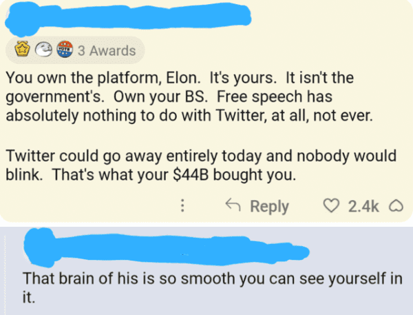 savage comments - paper - 3 Awards You own the platform, Elon. It's yours. It isn't the government's. Own your Bs. Free speech has absolutely nothing to do with Twitter, at all, not ever. Twitter could go away entirely today and nobody would blink. That's