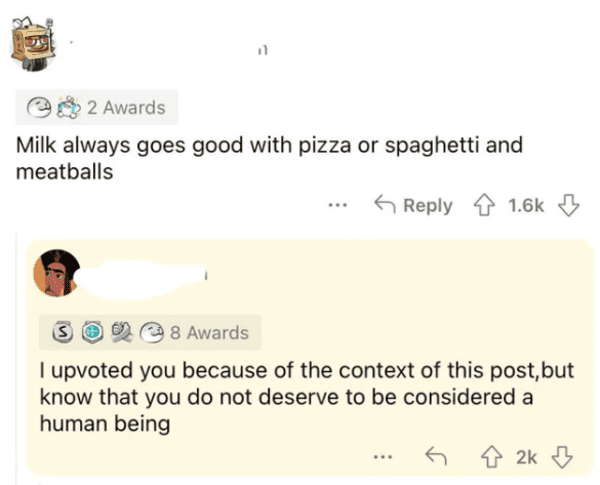 savage comments - paper - 11 2 Awards Milk always goes good with pizza or spaghetti and meatballs ... S 8 Awards I upvoted you because of the context of this post, but know that you do not deserve to be considered a human being ... 2k