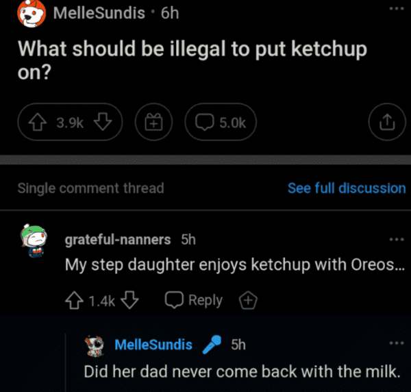 savage comments - screenshot - MelleSundis 6h What should be illegal to put ketchup on? $ Single comment thread See full discussion gratefulnanners 5h My step daughter enjoys ketchup with Oreos... MelleSundis 5h Did her dad never come back with the milk.