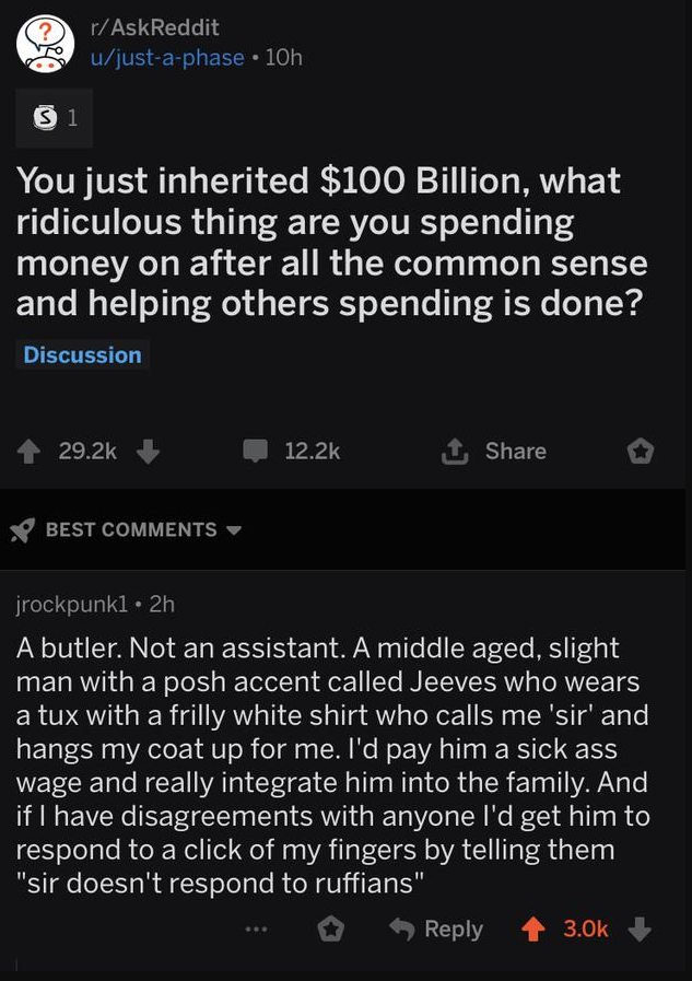 oddly specific posts - screenshot - ? rAskReddit ujustaphase 10h 31 You just inherited $100 Billion, what ridiculous thing are you spending money on after all the common sense and helping others spending is done? Discussion Best jrockpunk1 2h A butler. No