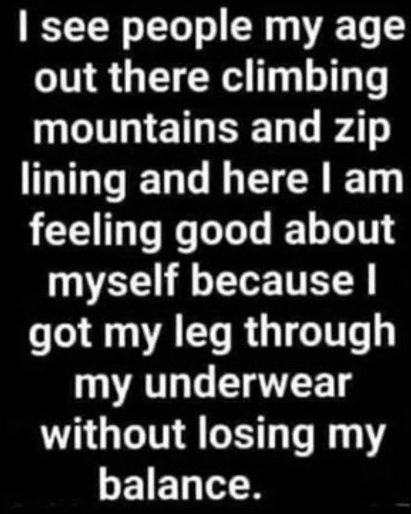 spicy and NSFW memes tantric tuesday - monochrome photography - I see people my age out there climbing mountains and zip lining and here I am feeling good about myself because I got my leg through my underwear without losing my balance.