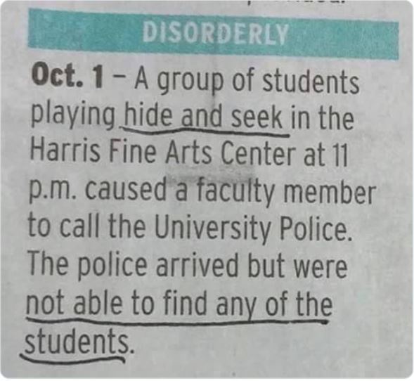 Funny news headlines - handwriting - Disorderly Oct. 1A group of students playing hide and seek in the Harris Fine Arts Center at 11 p.m. caused a faculty member to call the University Police. The police arrived but were not able to find any of the studen
