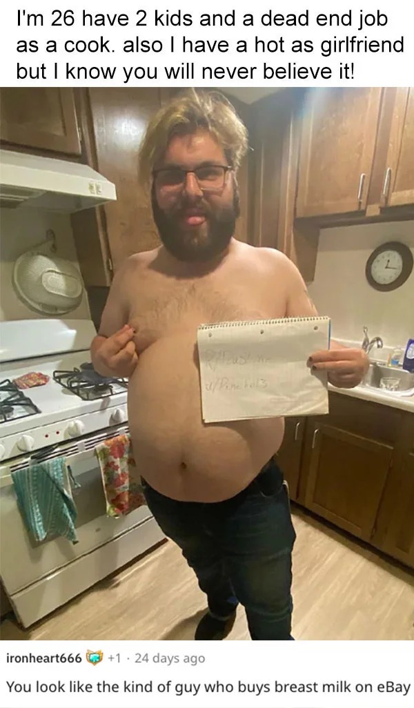 funny reddit roasts - barechestedness - I'm 26 have 2 kids and a dead end job as a cook. also I have a hot as girlfriend but I know you will never believe it! ironheart666 1.24 days ago You look the kind of guy who buys breast milk on eBay