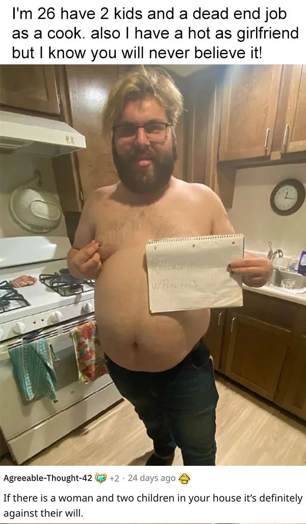 funny reddit roasts - photo caption - I'm 26 have 2 kids and a dead end job as a cook. also I have a hot as girlfriend but I know you will never believe it! uPine hols AgreeableThought42 2 24 days ago If there is a woman and two children in your house it'